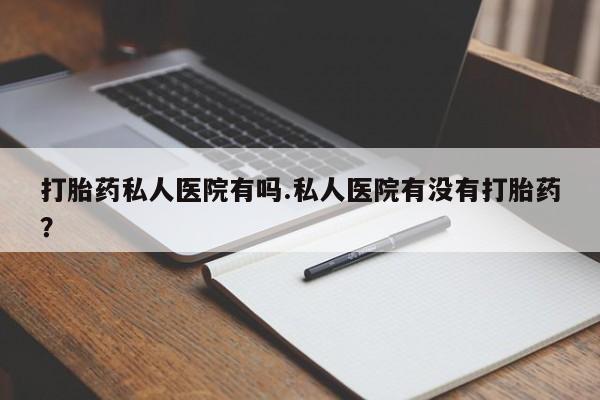 打胎药怎么购买打胎药私人医院有吗.私人医院有没有打胎药？
