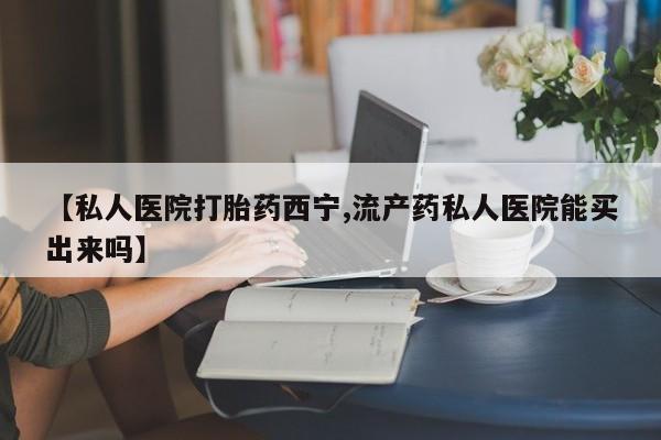 打胎药怎么购买【私人医院打胎药西宁,流产药私人医院能买出来吗】