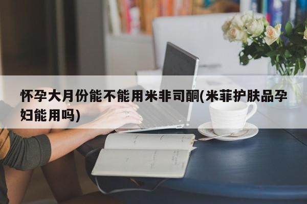 打胎药怎么购买怀孕大月份能不能用米非司酮(米菲护肤品孕妇能用吗)