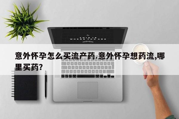 打胎药怎么购买意外怀孕怎么买流产药.意外怀孕想药流,哪里买药？