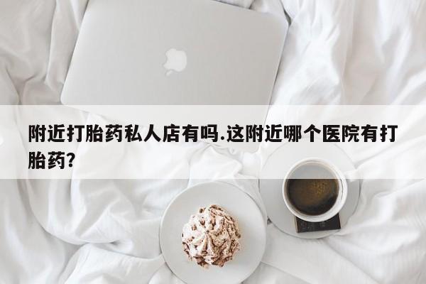 打胎药怎么购买附近打胎药私人店有吗.这附近哪个医院有打胎药？