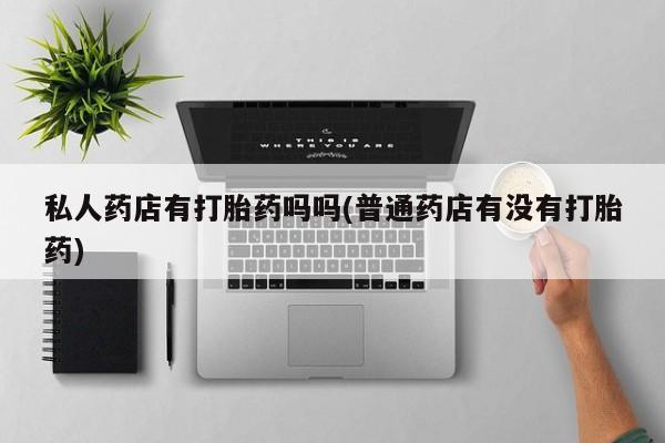 打胎药怎么购买私人药店有打胎药吗吗(普通药店有没有打胎药)
