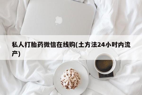 打胎药怎么购买私人打胎药微信在线购(土方法24小时内流产)