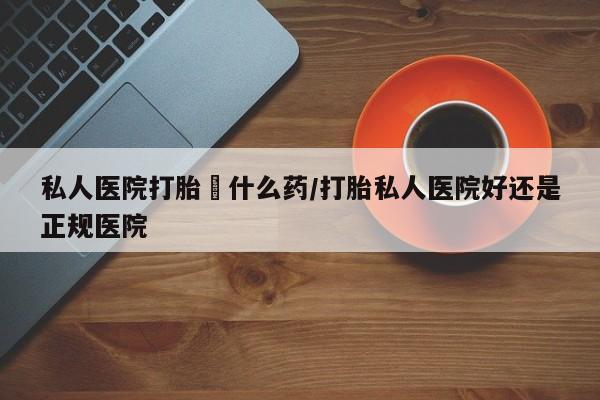 打胎药怎么购买私人医院打胎給什么药/打胎私人医院好还是正规医院
